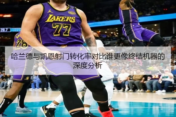 哈兰德与凯恩射门转化率对比谁更像终结机器的深度分析